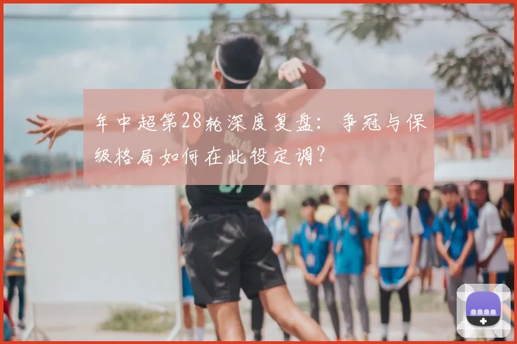 年中超第28轮深度复盘:争冠与保级格局如何在此役定调?