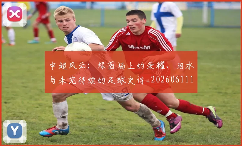中超风云：绿茵场上的荣耀、泪水与未完待续的足球史诗_20260611141000