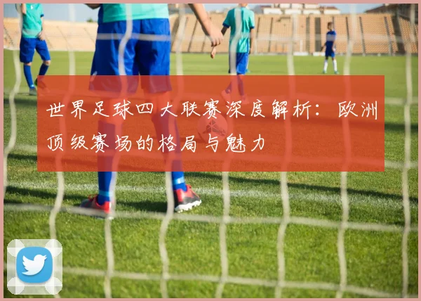 世界足球四大联赛深度解析:欧洲顶级赛场的格局与魅力