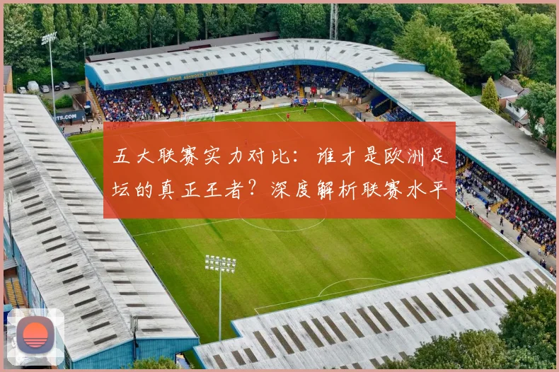 五大联赛实力对比：谁才是欧洲足坛的真正王者？深度解析联赛水平高低_20260611141054