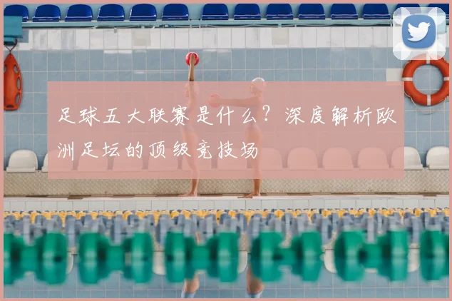 足球五大联赛是什么？深度解析欧洲足坛的顶级竞技场