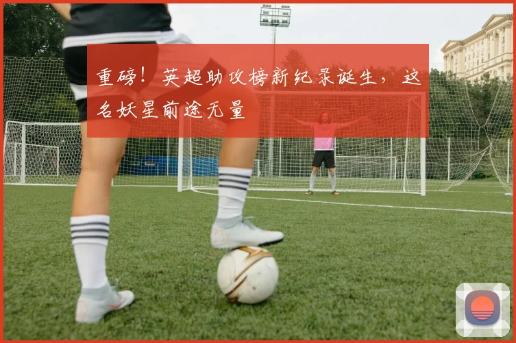 重磅！英超助攻榜新纪录诞生，这名妖星前途无量