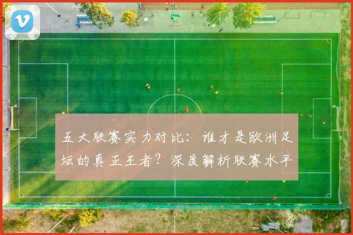 五大联赛实力对比：谁才是欧洲足坛的真正王者？深度解析联赛水平高低_20260611141054