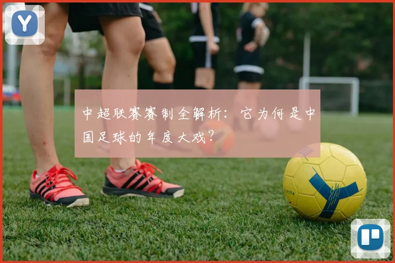 中超联赛赛制全解析:它为何是中国足球的年度大戏?