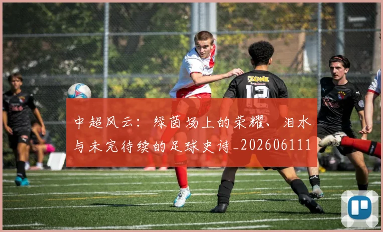 中超风云：绿茵场上的荣耀、泪水与未完待续的足球史诗_20260611141000